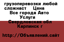 грузоперевозки любой сложнаст  › Цена ­ 100 - Все города Авто » Услуги   . Свердловская обл.,Карпинск г.